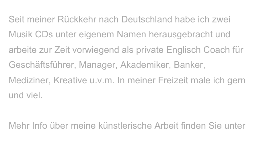 Seit meiner Rückkehr nach Deutschland habe ich zwei Musik CDs unter eigenem Namen herausgebracht und arbeite zur Zeit vorwiegend als private Englisch Coach für Geschäftsführer, Manager, Akademiker, Banker, Mediziner, Kreative u.v.m. In meiner Freizeit male ich gern und viel. 

Mehr Info über meine künstlerische Arbeit finden Sie unter
www.kristinakanders.com 